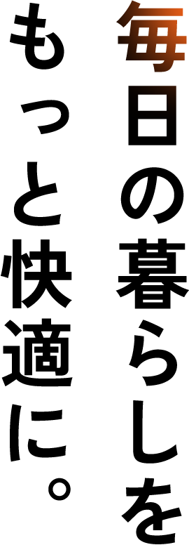 毎日の暮らしをもっと快適に。
